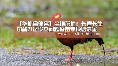 【华体会体育】尘埃落地!长春长生罚款91亿设立问题疫苗专项赔偿金(图2) 华体会体育